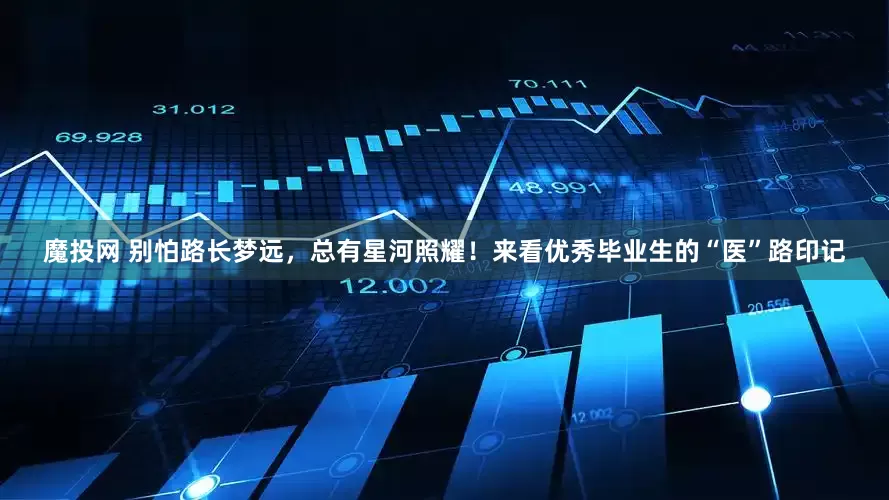 魔投网 别怕路长梦远，总有星河照耀！来看优秀毕业生的“医”路印记