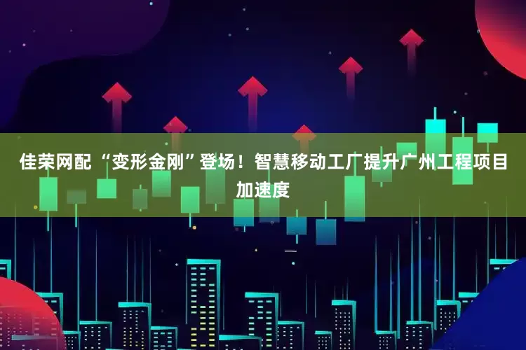 佳荣网配 “变形金刚”登场！智慧移动工厂提升广州工程项目加速度