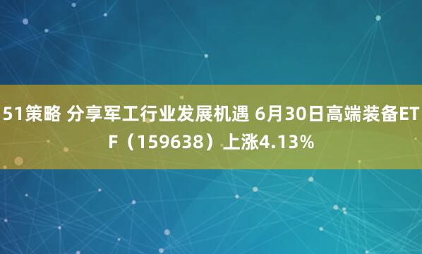 51策略 分享军工行业发展机遇 6月30日高端装备ETF（159638）上涨4.13%