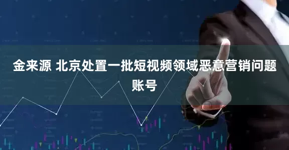 金来源 北京处置一批短视频领域恶意营销问题账号