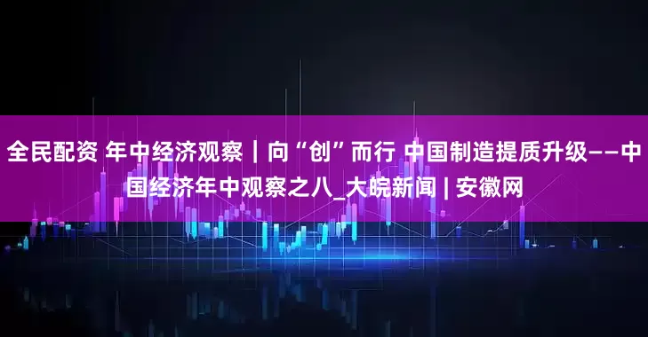 全民配资 年中经济观察｜向“创”而行 中国制造提质升级——中国经济年中观察之八_大皖新闻 | 安徽网