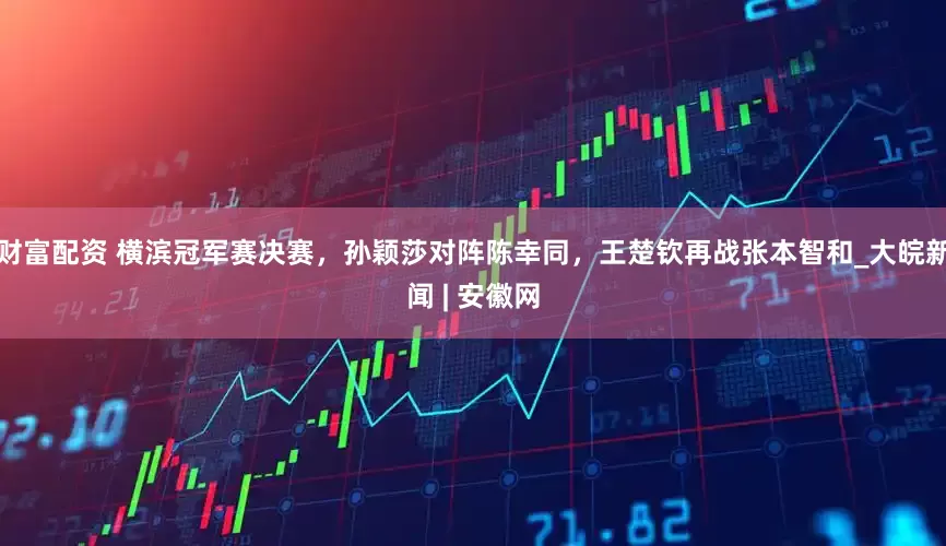 财富配资 横滨冠军赛决赛，孙颖莎对阵陈幸同，王楚钦再战张本智和_大皖新闻 | 安徽网