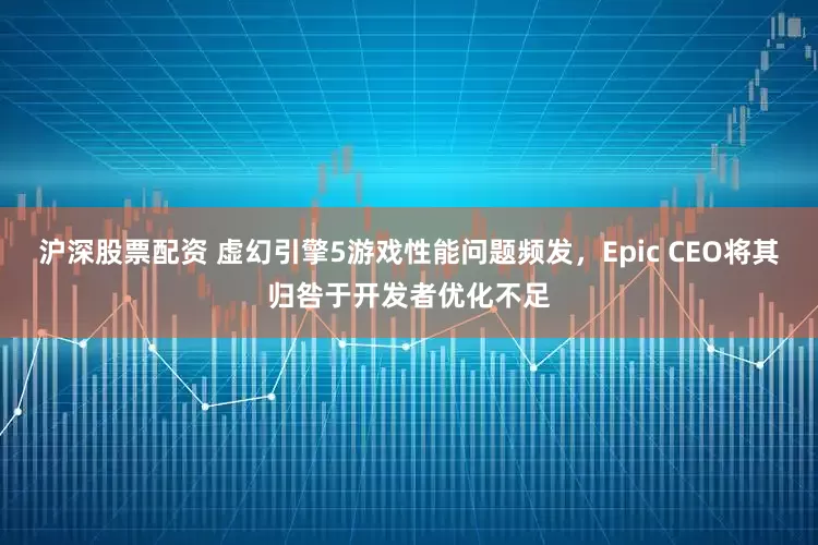 沪深股票配资 虚幻引擎5游戏性能问题频发，Epic CEO将其归咎于开发者优化不足