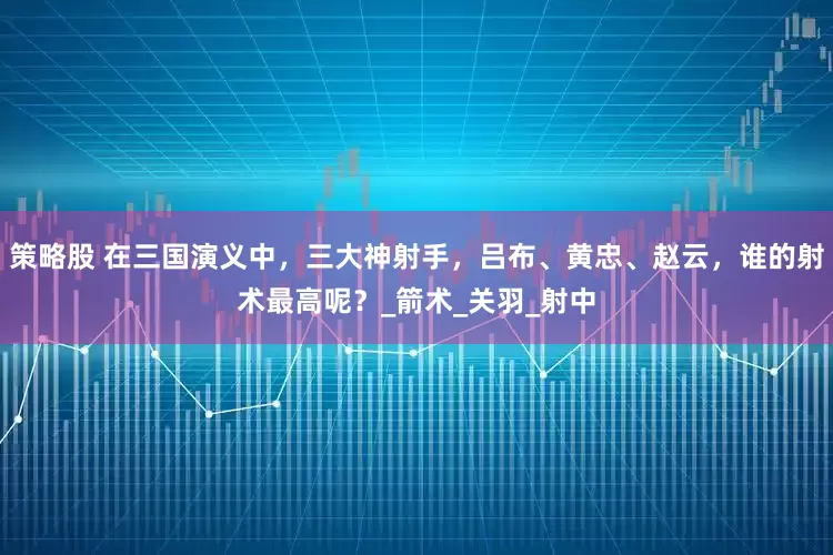 策略股 在三国演义中，三大神射手，吕布、黄忠、赵云，谁的射术最高呢？_箭术_关羽_射中