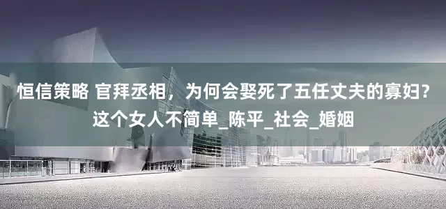 恒信策略 官拜丞相，为何会娶死了五任丈夫的寡妇？这个女人不简单_陈平_社会_婚姻