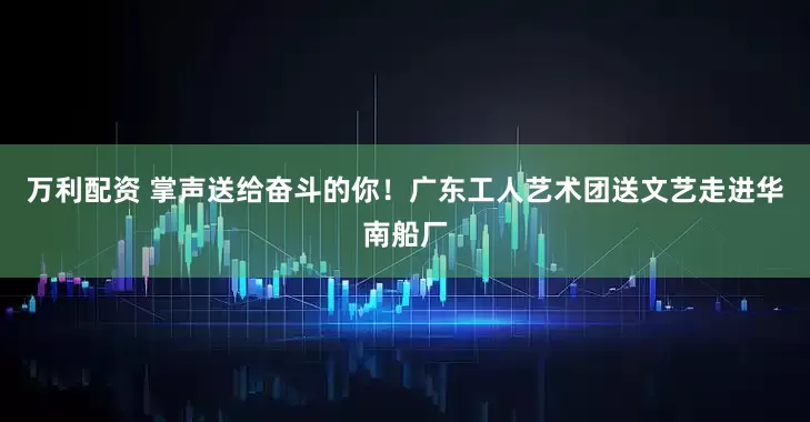 万利配资 掌声送给奋斗的你！广东工人艺术团送文艺走进华南船厂