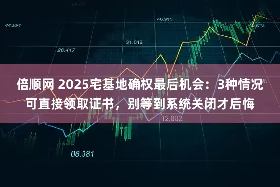 倍顺网 2025宅基地确权最后机会：3种情况可直接领取证书，别等到系统关闭才后悔