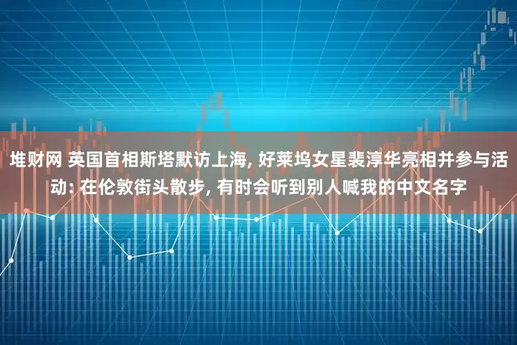 堆财网 英国首相斯塔默访上海, 好莱坞女星裴淳华亮相并参与活动: 在伦敦街头散步, 有时会听到别人喊我的中文名字