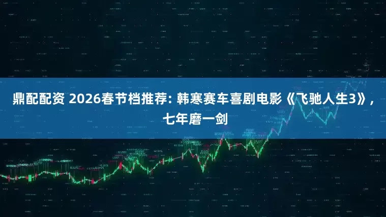鼎配配资 2026春节档推荐: 韩寒赛车喜剧电影《飞驰人生3》, 七年磨一剑