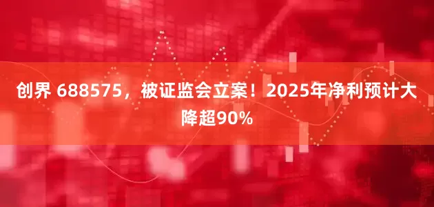 创界 688575，被证监会立案！2025年净利预计大降超90%