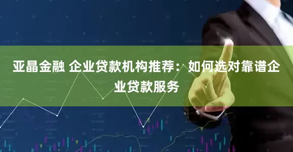 亚晶金融 企业贷款机构推荐：如何选对靠谱企业贷款服务