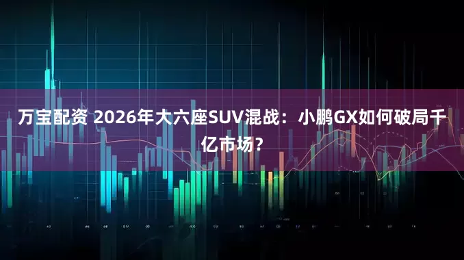 万宝配资 2026年大六座SUV混战：小鹏GX如何破局千亿市场？