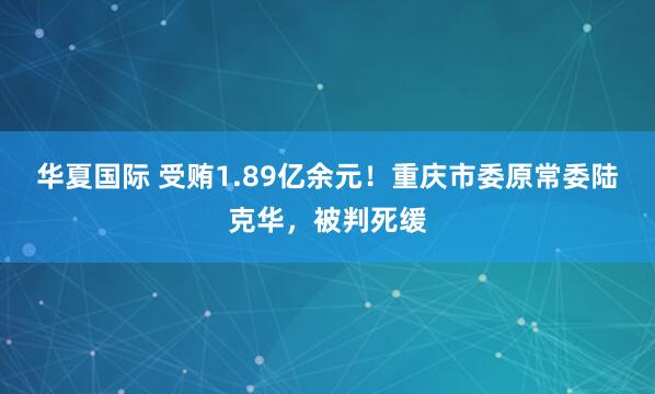 华夏国际 受贿1.89亿余元！重庆市委原常委陆克华，被判死缓